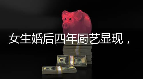 女生婚后四年廚藝顯現(xiàn)，造就幸福生活之溫馨港灣