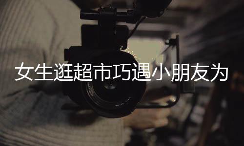 女生逛超市巧遇小朋友為哥哥尋找對象的文章或新聞報道