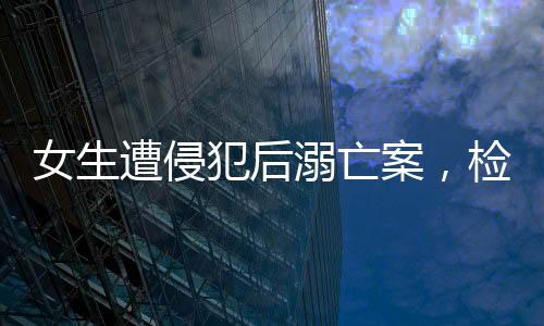 女生遭侵犯后溺亡案，檢方堅(jiān)決建議死刑，正義不容懈怠