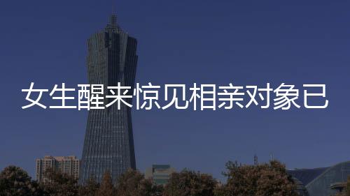 女生醒來驚見相親對象已站床邊，現(xiàn)代相親新風(fēng)尚的挑戰(zhàn)