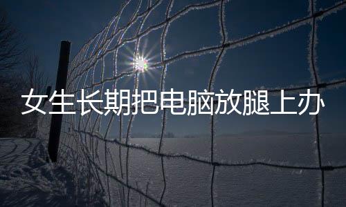 女生長期把電腦放腿上辦公，長出蟒蛇紋——健康警示與正確辦公姿勢呼吁