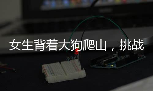 女生背著大狗爬山，挑戰(zhàn)自然與堅韌意志的雙重展現(xiàn)