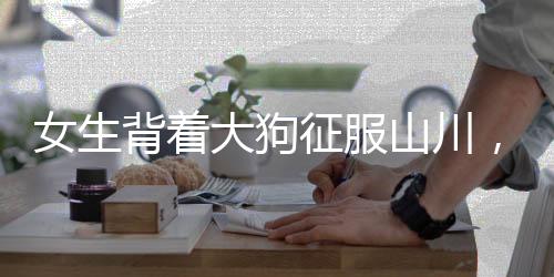女生背著大狗征服山川，毅力與冒險(xiǎn)精神令人贊嘆