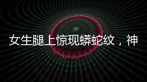 女生腿上驚現(xiàn)蟒蛇紋，神秘現(xiàn)象引發(fā)關注