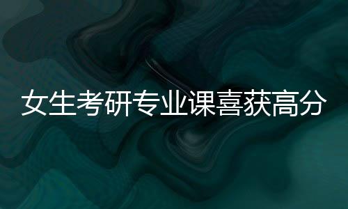 女生考研專業(yè)課喜獲高分，10分的背后故事