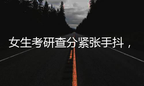 女生考研查分緊張手抖，看到成績淚崩，一段心靈的旅程