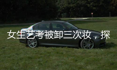 女生藝考被卸三次妝，探尋背后的故事與真相