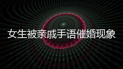 女生被親戚手語催婚現象深度解讀