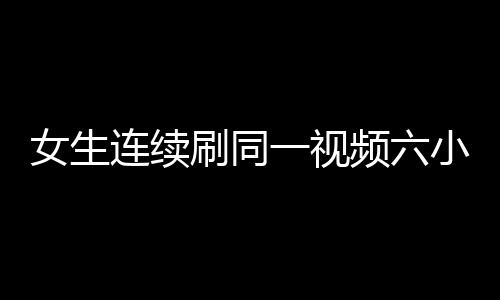 女生連續(xù)刷同一視頻六小時(shí)致手機(jī)燒屏