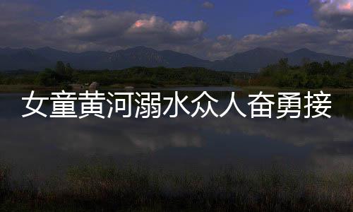 女童黃河溺水眾人奮勇接力營救，彰顯社會正能量