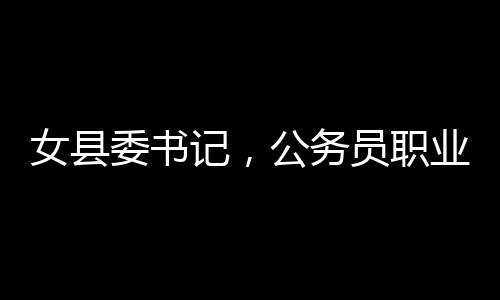 女縣委書記，公務(wù)員職業(yè)并非一成不變安穩(wěn)之地——一線透視之洞察新時(shí)代地方治理者的新思考