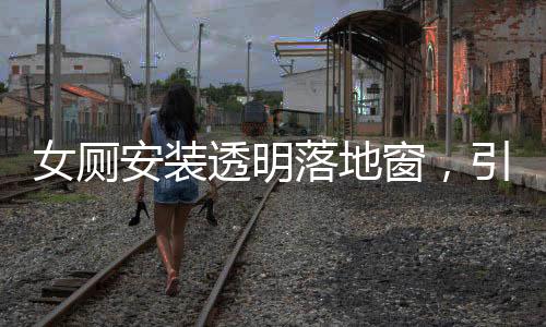 女廁安裝透明落地窗，引發(fā)的公眾關(guān)注與探討