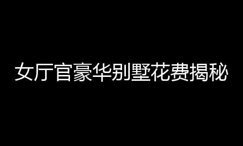 女廳官豪華別墅花費(fèi)揭秘，斥資四千余萬購別墅裝修費(fèi)超八百五十萬