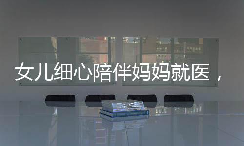 女兒細(xì)心陪伴媽媽就醫(yī)，醫(yī)生意外發(fā)現(xiàn)腦瘤危機(jī)——關(guān)注健康，珍愛生命