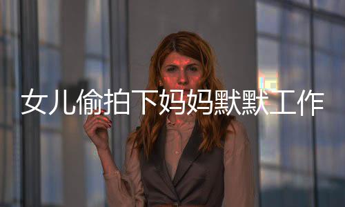 女兒偷拍下媽媽默默工作的身影，一次親情背后的觀察與啟示