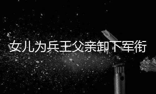 女兒為兵王父親卸下軍銜——父女情深，傳承榮光