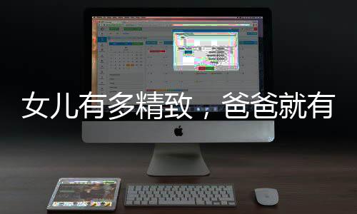 女兒有多精致，爸爸就有多凌亂——一則講述父女情深的故事