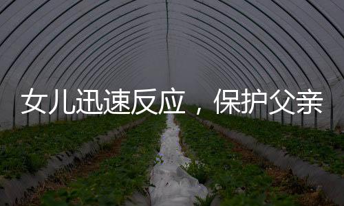 女兒迅速反應(yīng)，保護父親免受朋友打鬧傷害
