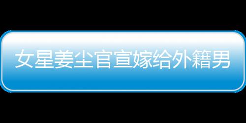女星姜塵官宣嫁給外籍男友，男方年齡小其十五歲