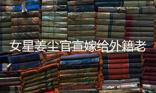 女星姜塵官宣嫁給外籍老公，男方年齡小于她十五歲——愛情跨越年齡與國(guó)界