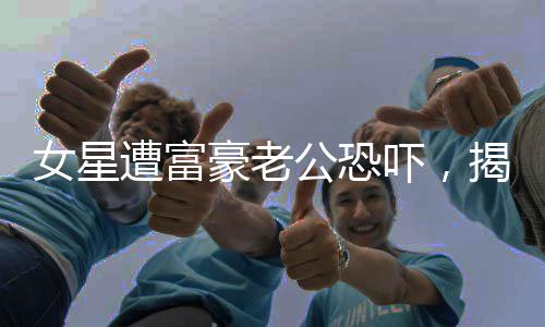 女星遭富豪老公恐嚇，揭示背后的真相與影響