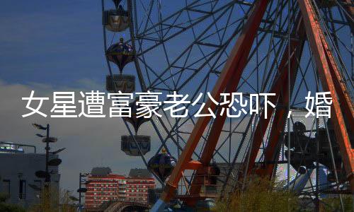 女星遭富豪老公恐嚇，婚姻背后的陰影與真相揭秘