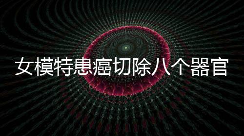 女模特患癌切除八個(gè)器官后成功康復(fù)，逆境中的生命奇跡
