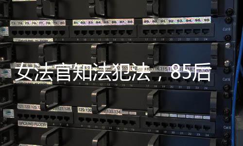 女法官知法犯法，85后公職人員違紀遭開除