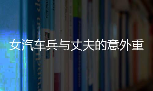女汽車兵與丈夫的意外重逢，任務途中的短暫相見
