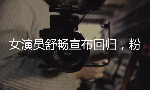 女演員舒暢宣布回歸，粉絲期待已久的新篇章