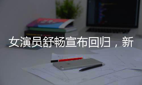 女演員舒暢宣布回歸，新篇章開啟