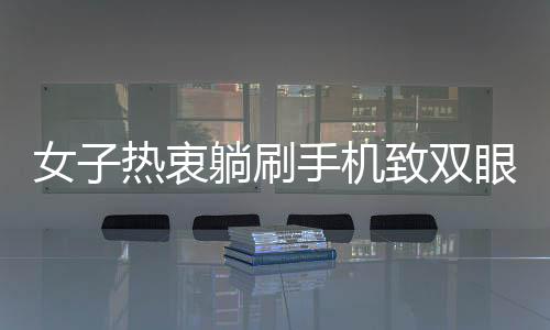 女子熱衷躺刷手機(jī)致雙眼近視400度，專家呼吁用眼需謹(jǐn)慎