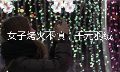 女子烤火不慎，千元羽絨服被烤化，引發(fā)消費警示