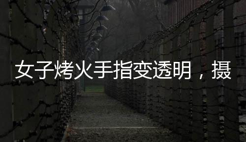女子烤火手指變透明，攝影師揭秘神奇現(xiàn)象背后的原理