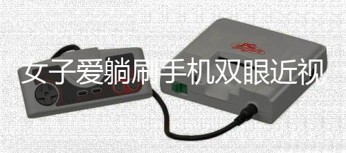 女子愛躺刷手機(jī)雙眼近視差400度，警惕日常習(xí)慣帶來的視力危機(jī)