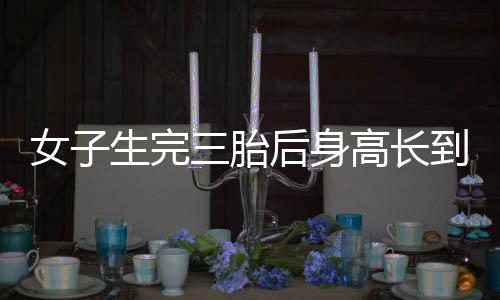 女子生完三胎后身高長到178cm，醫(yī)學(xué)奇跡還是特例現(xiàn)象？