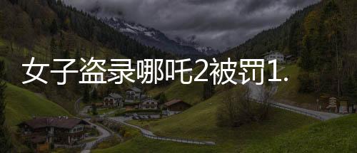 女子盜錄哪吒2被罰1.5萬，法律意識淡泊，違法盜版行為受重罰