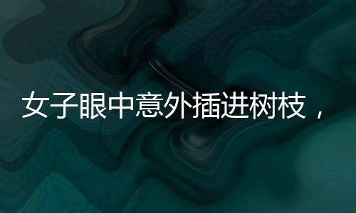 女子眼中意外插進樹枝，驚現(xiàn)奇特傷害，究竟如何發(fā)生？