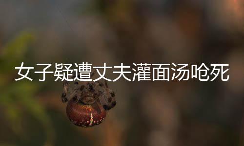 女子疑遭丈夫灌面湯嗆死案將開(kāi)庭，真相與疑點(diǎn)待審