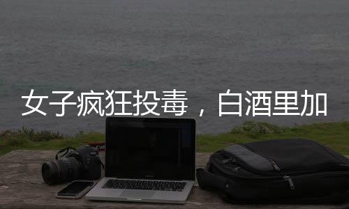 女子瘋狂投毒，白酒里加頭孢，情人生命危在旦夕