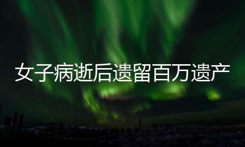 女子病逝后遺留百萬遺產(chǎn)，親屬紛爭不休，法院終判決