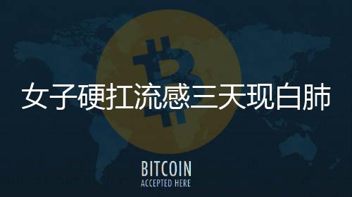 女子硬扛流感三天現白肺，警惕流感并發(fā)癥的嚴重性