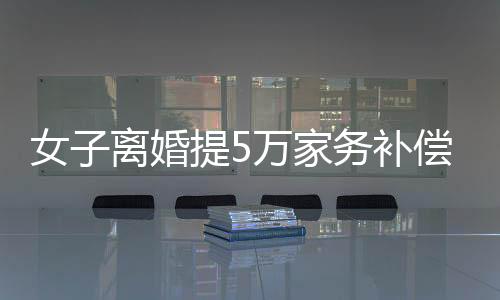 女子離婚提5萬家務(wù)補(bǔ)償，法院判賠數(shù)額驚人，揭示家庭勞務(wù)價(jià)值重塑