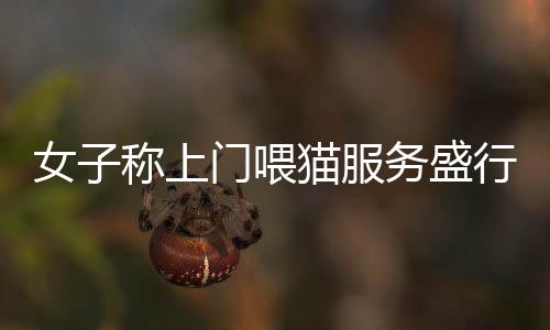 女子稱上門喂貓服務盛行，一天服務20家收費達千元