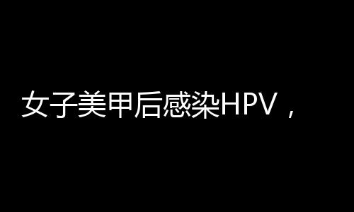 女子美甲后感染HPV，引發(fā)社會(huì)關(guān)注