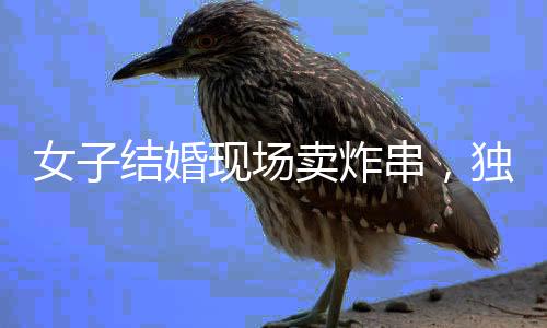 女子結(jié)婚現(xiàn)場(chǎng)賣炸串，獨(dú)特的婚禮儀式引發(fā)關(guān)注