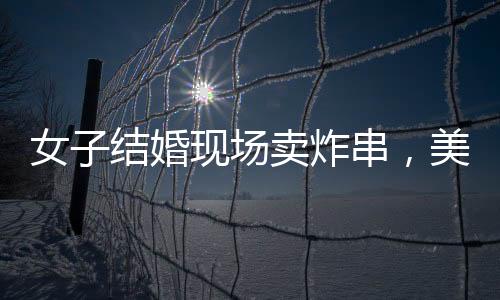女子結婚現(xiàn)場賣炸串，美食與愛情的完美結合