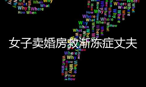 女子賣婚房救漸凍癥丈夫，生死之間的大愛傳奇
