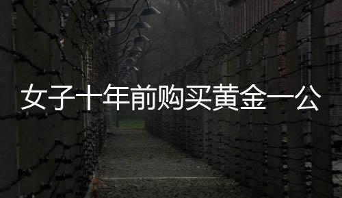 女子十年前購(gòu)買黃金一公斤，十年后凈賺逾三十萬(wàn)，黃金投資的魅力與挑戰(zhàn)