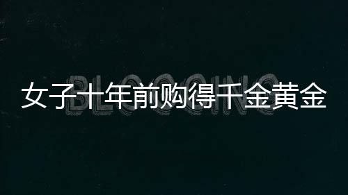 女子十年前購得千金黃金，獲巨額增值驚喜，十年累積財富大增三十余萬